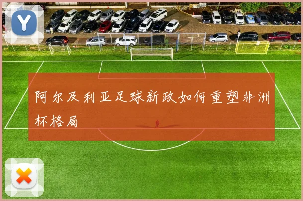 阿尔及利亚足球新政如何重塑非洲杯格局