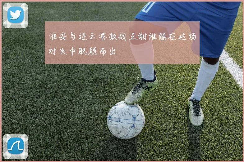 淮安与连云港激战正酣谁能在这场对决中脱颖而出