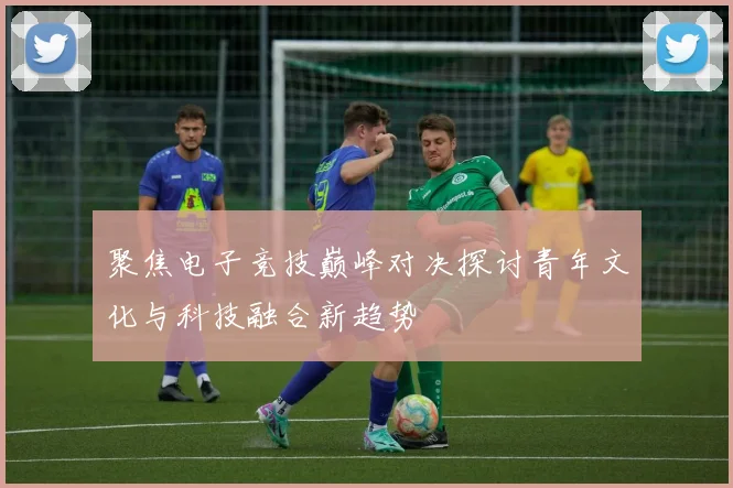 聚焦电子竞技巅峰对决探讨青年文化与科技融合新趋势