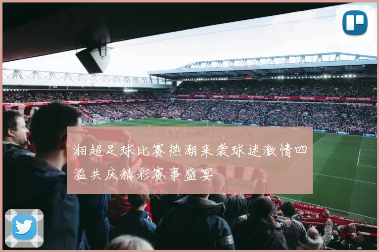 湘超足球比赛热潮来袭球迷激情四溢共庆精彩赛事盛宴
