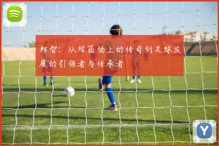 郑智：从绿茵场上的传奇到足球发展的引领者与传承者