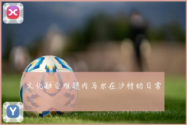 文化融合难题内马尔在沙特的日常