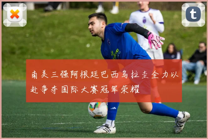 南美三强阿根廷巴西乌拉圭全力以赴争夺国际大赛冠军荣耀